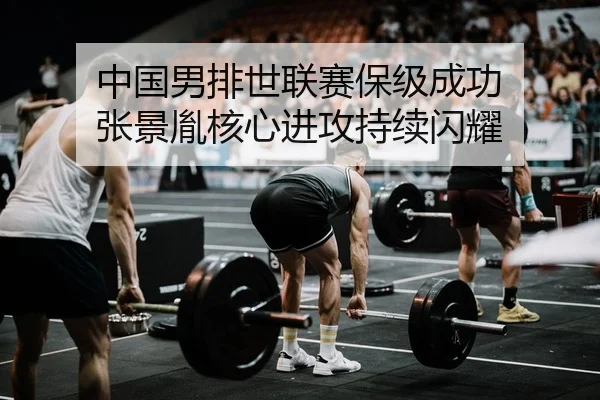 中国男排世联赛保级成功 张景胤核心进攻持续闪耀